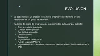 z
EVOLUCIÓN
 La asbestosis es un proceso lentamente progresivo que termina en fallo
respiratorio en un grupo de pacientes.
 Factores de riesgo de progresión de la enfermedad pulmonar por asbesto:
 Dosis acumulada de asbesto
 Duración de la exposición
 Tipo de fibra (crocidolita)
 Grado de disnea
 Tabaquismo
 Engrosamiento pleural difuso
 Pulmón en panal (TACAR)
 Mayor concentración de células inflamatorias (neutrófilos/eosinófilos/fibronectina en el
BAL)
 