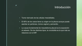 z
Introducción
 Tumor derivado de las células mesoteliales.
 El 80% de los casos tiene su origen en la pleura aunque puede
asentar en peritoneo, túnica vaginal y pericardio.
 La causa fundamental de mesotelioma pleural es la exposición
al asbesto. De los distintos tipos, la crocidolita es la que más se
relaciona con el MP.
 