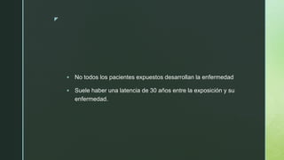 z
 No todos los pacientes expuestos desarrollan la enfermedad
 Suele haber una latencia de 30 años entre la exposición y su
enfermedad.
 