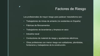 z
Factores de Riesgo
Los profesionales de mayor riesgo para padecer mesotelioma son:
 Trabajadores de minas de amianto (no existentes en España)
 Fábricas de fibrocementos
 Trabajadores de lavanderías y limpieza en seco
 Industria naval
 Conductores de material de riesgo y ajustadores eléctricos.
 Otras profesiones con menor riesgo son soldadores, plombistas,
fontaneros y trabajadores de la construcción.
 