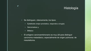 z
Histología
 Se distinguen, clásicamente, los tipos:
 Epitelioide (mejor pronóstico, responde a cirugía)
 Sarcomatoso y
 Bifásico
 El antígeno carcinoembrionario es muy útil para distinguir
carcinoma metastásico, especialmente de origen pulmonar, de
mesotelioma.
 