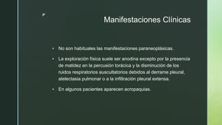 z
Manifestaciones Clínicas
 No son habituales las manifestaciones paraneoplásicas.
 La exploración física suele ser anodina excepto por la presencia
de matidez en la percusión torácica y la disminución de los
ruidos respiratorios auscultatorios debidos al derrame pleural,
atelectasia pulmonar o a la infiltración pleural extensa.
 En algunos pacientes aparecen acropaquias.
 