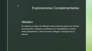 z
Exploraciones Complementarias
FIBULINA-3:
En plasma es capaz de distinguir entre personas sanas con historia
de exposición a asbesto y pacientes con mesotelioma, e incluso
entre mesotelioma y otros procesos malignos o benignos de la
pleural.
 