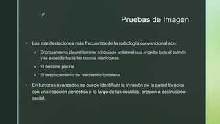 z
Pruebas de Imagen
 Las manifestaciones más frecuentes de la radiología convencional son:
 Engrosamiento pleural laminar o lobulado unilateral que engloba todo el pulmón
y se extiende hacia las cisuras interlobares
 El derrame pleural
 El desplazamiento del mediastino ipsilateral.
 En tumores avanzados se puede identificar la invasión de la pared torácica
con una reacción perióstica a lo largo de las costillas, erosión o destrucción
costal.
 