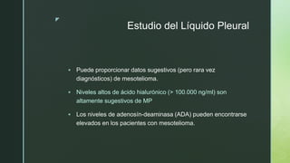 z
Estudio del Líquido Pleural
 Puede proporcionar datos sugestivos (pero rara vez
diagnósticos) de mesotelioma.
 Niveles altos de ácido hialurónico (> 100.000 ng/ml) son
altamente sugestivos de MP
 Los niveles de adenosín-deaminasa (ADA) pueden encontrarse
elevados en los pacientes con mesotelioma.
 