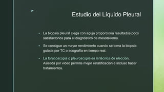 z
Estudio del Líquido Pleural
 La biopsia pleural ciega con aguja proporciona resultados poco
satisfactorios para el diagnóstico de mesotelioma.
 Se consigue un mayor rendimiento cuando se toma la biopsia
guiada por TC o ecografía en tiempo real.
 La toracoscopia o pleuroscopia es la técnica de elección.
Asistida por video permite mejor estatificación e incluso hacer
tratamientos.
 