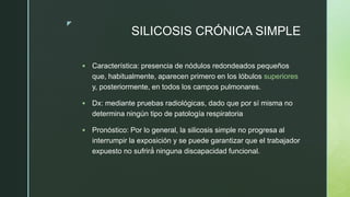 z
SILICOSIS CRÓNICA SIMPLE
 Característica: presencia de nódulos redondeados pequeños
que, habitualmente, aparecen primero en los lóbulos superiores
y, posteriormente, en todos los campos pulmonares.
 Dx: mediante pruebas radiológicas, dado que por sí misma no
determina ningún tipo de patología respiratoria
 Pronóstico: Por lo general, la silicosis simple no progresa al
interrumpir la exposición y se puede garantizar que el trabajador
expuesto no sufrirá́ ninguna discapacidad funcional.
 