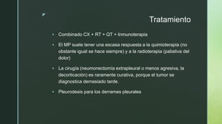 z
Tratamiento
 Combinado CX + RT + QT + Inmunoterapia
 El MP suele tener una escasa respuesta a la quimioterapia (no
obstante igual se hace siempre) y a la radioterapia (paliativa del
dolor)
 La cirugía (neumonectomía extrapleural o menos agresiva, la
decorticación) es raramente curativa, porque el tumor se
diagnostica demasiado tarde.
 Pleurodesis para los derrames pleurales
 