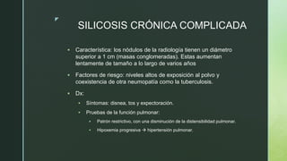 z
SILICOSIS CRÓNICA COMPLICADA
 Característica: los nódulos de la radiología tienen un diámetro
superior a 1 cm (masas conglomeradas). Estas aumentan
lentamente de tamaño a lo largo de varios años
 Factores de riesgo: niveles altos de exposición al polvo y
coexistencia de otra neumopatía como la tuberculosis.
 Dx:
 Síntomas: disnea, tos y expectoración.
 Pruebas de la función pulmonar:
 Patrón restrictivo, con una disminución de la distensibilidad pulmonar.
 Hipoxemia progresiva  hipertensión pulmonar.
 