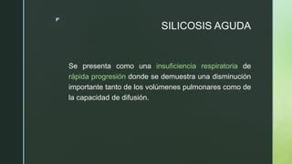z
SILICOSIS AGUDA
Se presenta como una insuficiencia respiratoria de
rápida progresión donde se demuestra una disminución
importante tanto de los volúmenes pulmonares como de
la capacidad de difusión.
 