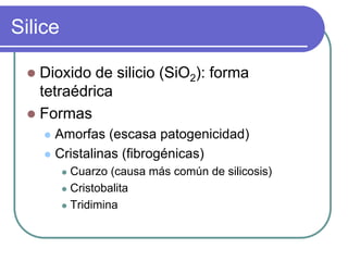 Silice,[object Object],Dioxido de silicio (SiO2): forma tetraédrica,[object Object],Formas,[object Object],Amorfas (escasa patogenicidad),[object Object],Cristalinas (fibrogénicas),[object Object],Cuarzo (causa más común de silicosis),[object Object],Cristobalita,[object Object],Tridimina,[object Object]