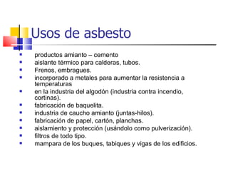 Usos de asbesto
   productos amianto – cemento
   aislante térmico para calderas, tubos.
   Frenos, embragues.
   incorporado a metales para aumentar la resistencia a
    temperaturas
   en la industria del algodón (industria contra incendio,
    cortinas).
   fabricación de baquelita.
   industria de caucho amianto (juntas-hilos).
   fabricación de papel, cartón, planchas.
   aislamiento y protección (usándolo como pulverización).
   filtros de todo tipo.
   mampara de los buques, tabiques y vigas de los edificios.
 