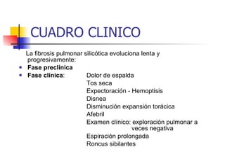 La fibrosis pulmonar silicótica evoluciona lenta y progresivamente: Fase preclínica Fase clínica : Dolor de espalda Tos seca Expectoración - Hemoptisis Disnea Disminución expansión torácica Afebril Examen clínico: exploración pulmonar a  veces negativa Espiración prolongada Roncus sibilantes CUADRO CLINICO 