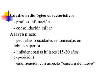 Cuadro radiológico característico: - profusa infiltración - consolidación miliar A largo plazo: - pequeñas opacidades redondeadas en  lóbulo superior - linfadenopatías hiliares (15-20 años exposición) - calcificación con aspecto “cáscara de huevo” 