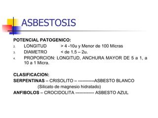 POTENCIAL PATOGENICO: LONGITUD > 4 -10u y Menor de 100 Micras DIAMETRO < de 1.5 – 2u. PROPORCION: LONGITUD, ANCHURA MAYOR DE 5 a 1, a 10 a 1 Micra. CLASIFICACION: SERPENTINAS  – CRISOLITO – -----------ASBESTO BLANCO   (Silicato de magnesio hidratado) ANFIBOLOS  – CROCIDOLITA –----------- ASBESTO AZUL  ASBESTOSIS 