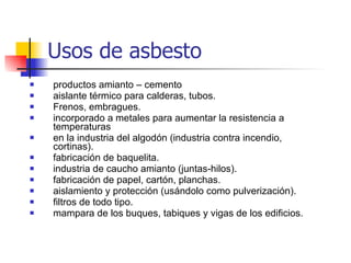 productos amianto – cemento aislante térmico para calderas, tubos. Frenos, embragues. incorporado a metales para aumentar la resistencia a temperaturas en la industria del algodón (industria contra incendio, cortinas). fabricación de baquelita. industria de caucho amianto (juntas-hilos). fabricación de papel, cartón, planchas. aislamiento y protección (usándolo como pulverización). filtros de todo tipo. mampara de los buques, tabiques y vigas de los edificios. Usos de asbesto 