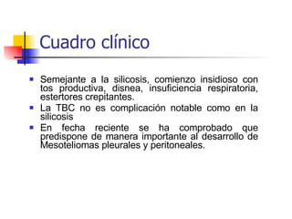 Semejante a la silicosis, comienzo insidioso con tos productiva, disnea, insuficiencia respiratoria, estertores crepitantes. La TBC no es complicación notable como en la silicosis  En fecha reciente se ha comprobado que predispone de manera importante al desarrollo de Mesoteliomas pleurales y peritoneales. Cuadro clínico 