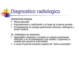 Diagnostico radiologico EXPOSICION PASADA Placas pleurales  Engrosamiento o calcificación a lo largo de la pleura parietal Principalmente en campos pulmonares inferiores, diafragma y borde cardiaco Dx. Radiológico de asbestosis Opacidades irregulares o lineales en campos pulmonares inferiores y se va extendiendo a los medios y superiores a medida que avanza la enfermedad A veces el pulmón presenta aspecto de “vidrio esmerilado”  