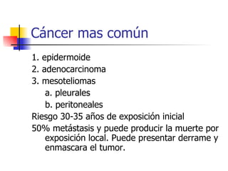 Cáncer mas común 1. epidermoide  2. adenocarcinoma 3. mesoteliomas  a. pleurales    b. peritoneales Riesgo 30-35 años de exposición inicial 50% metástasis y puede producir la muerte por exposición local. Puede presentar derrame y enmascara el tumor. 
