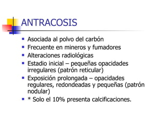 ANTRACOSIS Asociada al polvo del carbón Frecuente en mineros y fumadores Alteraciones radiológicas Estadio inicial – pequeñas opacidades irregulares (patrón reticular) Exposición prolongada – opacidades regulares, redondeadas y pequeñas (patrón nodular) * Solo el 10% presenta calcificaciones. 