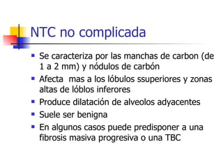 Se caracteriza por las manchas de carbon (de 1 a 2 mm) y nódulos de carbón Afecta  mas a los lóbulos ssuperiores y zonas altas de lóblos inferores Produce dilatación de alveolos adyacentes Suele ser benigna En algunos casos puede predisponer a una fibrosis masiva progresiva o una TBC NTC no complicada 
