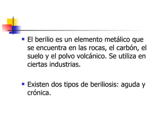 El berilio es un elemento metálico que se encuentra en las rocas, el carbón, el suelo y el polvo volcánico. Se utiliza en ciertas industrias. Existen dos tipos de beriliosis: aguda y crónica.   