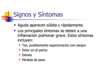 Signos y Síntomas Aguda aparecen súbita y rápidamente.  Los principales síntomas se deben a una inflamación pulmonar grave. Estos síntomas incluyen:  Tos, posiblemente espectoracion con sangre  Dolor en el pecho  Disnea  Pérdida de peso 