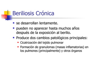 Beriliosis Crónica se desarrollan lentamente.  pueden no aparecer hasta muchos años después de la exposición al berilio.  Produce dos cambios patológicos principales:  Cicatrización del tejido pulmonar  Formación de granulomas (masas inflamatorias) en los pulmones (principalmente) y otros órganos 