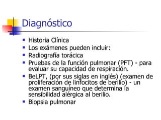 Diagnóstico Historia Clínica Los exámenes pueden incluir:  Radiografía torácica  Pruebas de la función pulmonar (PFT) - para evaluar su capacidad de respiración.  BeLPT, (por sus siglas en inglés) (examen de proliferación de linfocitos de berilio) - un examen sanguíneo que determina la sensibilidad alérgica al berilio.  Biopsia pulmonar 