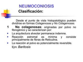NEUMOCONIOSIS   Clasificación: Desde el punto de vista histopatológico pueden dividirse en formas  Colagenosas y No Colagenosas . 1  No colagenosas :  originadas por polvo no fibrogénico y se caracterizan por: La arquitectura alveolar permanece indemne. Reacción estromal es mínima y consiste principalmente de fibras de Reticulina. La reacción al polvo es potencialmente reversible. Ejm:  Baritosis 