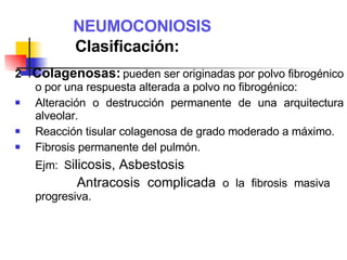 NEUMOCONIOSIS   Clasificación: 2   Colagenosas:   pueden ser originadas por polvo fibrogénico o por una respuesta alterada a polvo no fibrogénico: Alteración o destrucción permanente de una arquitectura alveolar. Reacción tisular colagenosa de grado moderado a máximo. Fibrosis permanente del pulmón. Ejm:  S ilicosis, Asbestosis   Antracosis complicada  o la fibrosis masiva  progresiva.  