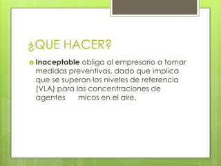¿QUE HACER?
 Inaceptable obliga al empresario a tomar
medidas preventivas, dado que implica
que se superan los niveles de referencia
(VLA) para las concentraciones de
agentes micos en el aire.
 