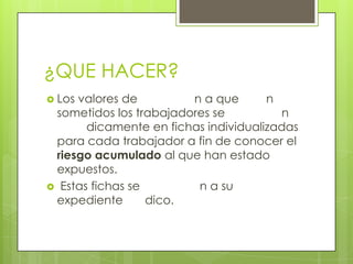 ¿QUE HACER?
 Los valores de n a que n
sometidos los trabajadores se n
dicamente en fichas individualizadas
para cada trabajador a fin de conocer el
riesgo acumulado al que han estado
expuestos.
 Estas fichas se n a su
expediente dico.
 