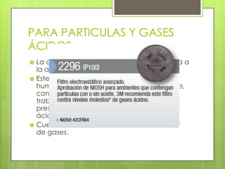PARA PARTICULAS Y GASES
ÁCIDOS
 La cubierta en forma de red con resistencia a
la abrasión.
 Este filtro brinda protección contra polvos,
humos metálicos y neblinas con o sin aceite,
con un 100% de eficiencia de filtración y
trabajan eficazmente en áreas donde hay
presencia de niveles molestos de gases
ácidos.
 Cuentan con un Medio filtrante removedor
de gases.
 