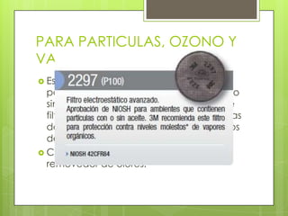 PARA PARTICULAS, OZONO Y
VAPORES ORGÁNICAS
 Este filtro brinda protección contra
polvos, humos metálicos y neblinas con o
sin aceite, con un 100% de eficiencia de
filtración y trabajan eficazmente en áreas
donde hay presencia de niveles molestos
de vapores orgánicos.
 Cuentan con un Medio filtrante
removedor de olores.
 