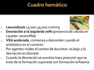 Leucositosis 15,000-35,000 cc/mm3
Desviación a la izquierda 70% (presencia de células en
cayada= neutrofilia)
3. VSG acelerada, comienza a descender cuando el
antibiótico es el correcto.
4. Por agentes virales el conteo de leucoitos es bajo y la
desviación es discreta
5. Cuando la desviación se acentúa hace presumir que se
trate de la formación supurada con formación enfisema.
1.
2.

 