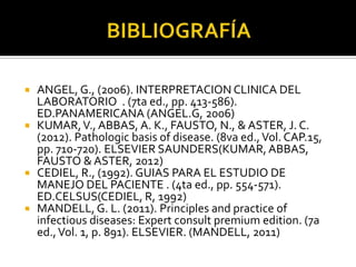 ANGEL, G., (2006). INTERPRETACION CLINICA DEL
LABORATORIO . (7ta ed., pp. 413-586).
ED.PANAMERICANA (ANGEL.G, 2006)
 KUMAR, V., ABBAS, A. K., FAUSTO, N., & ASTER, J. C.
(2012). Pathologic basis of disease. (8va ed., Vol. CAP.15,
pp. 710-720). ELSEVIER SAUNDERS(KUMAR, ABBAS,
FAUSTO & ASTER, 2012)
 CEDIEL, R., (1992). GUIAS PARA EL ESTUDIO DE
MANEJO DEL PACIENTE . (4ta ed., pp. 554-571).
ED.CELSUS(CEDIEL, R, 1992)
 MANDELL, G. L. (2011). Principles and practice of
infectious diseases: Expert consult premium edition. (7a
ed., Vol. 1, p. 891). ELSEVIER. (MANDELL, 2011)


 