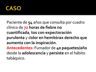 Paciente de 54 años que consulta por cuadro
clínico de 72 horas de fiebre no
cuantificada, tos con expectoración
purulenta y dolor en hemitórax derecho que
aumenta con la inspiración.
Antecedentes: Fumador de 40 paquetes/año
desde la adolescencia y persiste en el hábito
tabáquico.

 