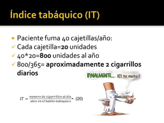 Paciente fuma 40 cajetillas/año:
 Cada cajetilla=20 unidades
 40*20=800 unidades al año
 800/365= aproximadamente 2 cigarrillos
diarios


 