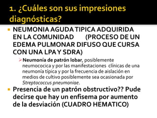 

NEUMONIA AGUDA TIPICA ADQUIRIDA
EN LA COMUNIDAD
(PROCESO DE UN
EDEMA PULMONAR DIFUSO QUE CURSA
CON UNA LPA Y SDRA)
Neumonía de patrón lobar, posiblemente
neumococica y por las manifestaciones clínicas de una
neumonía típica y por la frecuencia de aislación en
medios de cultivo posiblemente sea ocasionada por
Streptococcus pneumoniae.



Presencia de un patrón obstructivo?? Pude
decirse que hay un enfisema por aumento
de la desviación (CUADRO HEMATICO)

 