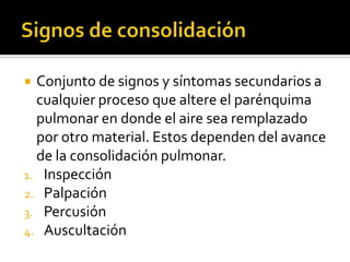 Conjunto de signos y síntomas secundarios a
cualquier proceso que altere el parénquima
pulmonar en donde el aire sea remplazado
por otro material. Estos dependen del avance
de la consolidación pulmonar.
1. Inspección
2. Palpación
3. Percusión
4. Auscultación


 