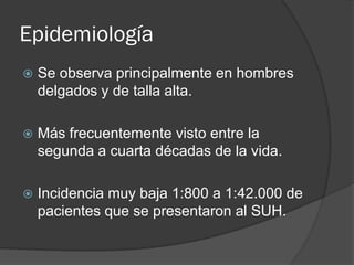 Epidemiología
   Se observa principalmente en hombres
    delgados y de talla alta.

   Más frecuentemente visto entre la
    segunda a cuarta décadas de la vida.

   Incidencia muy baja 1:800 a 1:42.000 de
    pacientes que se presentaron al SUH.
 