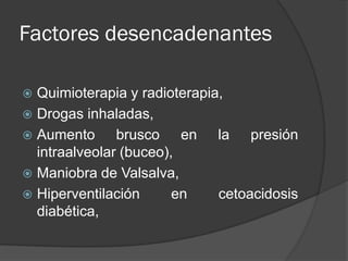 Factores desencadenantes

 Quimioterapia y radioterapia,
 Drogas inhaladas,
 Aumento      brusco en la presión
  intraalveolar (buceo),
 Maniobra de Valsalva,
 Hiperventilación      en    cetoacidosis
  diabética,
 