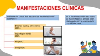 manifestación clínica más frecuente de neumomediastino
espontáneo
Dolor de cuello y retroesternal
(90%),
seguido por disnea
(39%)
tos (32%)
disfagia (4).
En el neumomediastino secundario
las manifestaciones clínicas están
relacionadas con la enfermedad o
condición de base.
MANIFESTACIONES CLÍNICAS
 