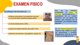 EXAMEN FISICO
los hallazgos más frecuentes son
enfisema subcutáneo de localización cervical
y a nivel de fosas supraclaviculares (50%)
en otras localizaciones (32%),
el edema de tejidos blandos del cuello (14%)
presencia de cianosis e ingurgitación yugular (4)
Otro de los hallazgos
corresponde al “signo de
Hamman”, que consiste en la
auscultación de un “crujido”
sincrónico con los latidos del
corazón, que aumenta con la
inspiración y en decúbito lateral
izquierdo
En el electrocardiograma se
observa bajo voltaje en todas
las derivaciones y cambios
inespecíficos tanto en la onda
T como en el segmento ST.
 