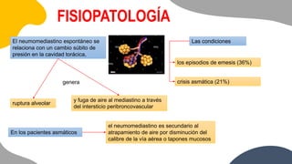 FISIOPATOLOGÍA
El neumomediastino espontáneo se
relaciona con un cambio súbito de
presión en la cavidad torácica,
genera
y fuga de aire al mediastino a través
del intersticio peribroncovascular
ruptura alveolar
Las condiciones
los episodios de emesis (36%)
crisis asmática (21%)
En los pacientes asmáticos
el neumomediastino es secundario al
atrapamiento de aire por disminución del
calibre de la vía aérea o tapones mucosos
 