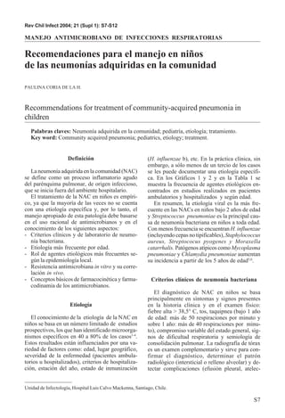 Rev Chil Infect 2004; 21 (Supl 1): S7-S12

MANEJO ANTIMICROBIANO DE INFECCIONES RESPIRATORIAS

Recomendaciones para el manejo en niños
de las neumonías adquiridas en la comunidad

PAULINA CORIA DE LA H.



Recommendations for treatment of community-acquired pneumonia in
children
   Palabras claves: Neumonía adquirida en la comunidad; pediatría, etiología; tratamiento.
   Key word: Community acquired pneumonia; pediatrics, etiology; treatment.


                     Definición                             (H. influenzae b), etc. En la práctica clínica, sin
                                                            embargo, a sólo menos de un tercio de los casos
   La neumonía adquirida en la comunidad (NAC)              se les puede documentar una etiología específi-
se define como un proceso inflamatorio agudo                ca. En los Gráficos 1 y 2 y en la Tabla 1 se
del parénquima pulmonar, de origen infeccioso,              muestra la frecuencia de agentes etiológicos en-
que se inicia fuera del ambiente hospitalario.              contrados en estudios realizados en pacientes
   El tratamiento de la NAC en niños es empíri-             ambulatorios y hospitalizados y según edad.
co, ya que la mayoría de las veces no se cuenta                En resumen, la etiología viral es la más fre-
con una etiología específica y, por lo tanto, el            cuente en las NACs en niños bajo 2 años de edad
manejo apropiado de esta patología debe basarse             y Streptococcus pneumoniae es la principal cau-
en el uso racional de antimicrobianos y en el               sa de neumonía bacteriana en niños a toda edad.
conocimiento de los siguientes aspectos:                    Con menos frecuencia se encuentran H. influenzae
- Criterios clínicos y de laboratorio de neumo-             (incluyendo cepas no tipificables), Staphylococcus
   nía bacteriana.                                          aureus, Streptococus pyogenes y Moraxella
- Etiología más frecuente por edad.                         catarrhalis. Patógenos atípicos como Mycoplasma
- Rol de agentes etiológicos más frecuentes se-             pneumoniae y Chlamydia pneumoniae aumentan
   gún la epidemiología local.                              su incidencia a partir de los 5 años de edad5,6.
- Resistencia antimicrobiana in vitro y su corre-
   lación in vivo.
- Conceptos básicos de farmacocinética y farma-               Criterios clínicos de neumonía bacteriana
   codinamia de los antimicrobianos.
                                                               El diagnóstico de NAC en niños se basa
                                                            principalmente en síntomas y signos presentes
                      Etiología                             en la historia clínica y en el examen físico:
                                                            fiebre alta > 38,5° C, tos, taquipnea (bajo 1 año
   El conocimiento de la etiología de la NAC en             de edad: más de 50 respiraciones por minuto y
niños se basa en un número limitado de estudios             sobre 1 año: más de 40 respiraciones por minu-
prospectivos, los que han identificado microorga-           to), compromiso variable del estado general, sig-
nismos específicos en 40 a 80% de los casos1-4.             nos de dificultad respiratoria y semiología de
Estos resultados están influenciados por una va-            consolidación pulmonar. La radiografía de tórax
riedad de factores como: edad, lugar geográfico,            es un examen complementario y sirve para con-
severidad de la enfermedad (pacientes ambula-               firmar el diagnóstico, determinar el patrón
torios u hospitalizados), criterios de hospitaliza-         radiológico (intersticial o relleno alveolar) y de-
ción, estación del año, estado de inmunización              tectar complicaciones (efusión pleural, atelec-


Unidad de Infectología, Hospital Luis Calvo Mackenna, Santiago, Chile.

                                                                                                            S7
 