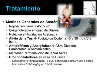 Medidas Generales de Sostén Reposo en cama a 45° o 90° Oxigenoterapia en caso de Disnea Nutrición e Hidratación Adecuada Alivio de la Tos    Fosfato de Codeína 15 a 30 mg c/6-8 horas Antipiréticos y Analgésicos   ASA, Dipirona, Paracetamol o Acetaminofén Mantener Permeabilidad de la Vía Aérea Broncodilatadores  en caso de Disnea Salbutamol    inhalaciones 15 a 20 gotas+3cc sol 0,9% c/6-8 horas. Aminofilina   5-6 mg/kg en 15-30 minutos 