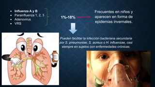  Influenza A y B
 Parainfluenza 1, 2, 3
 Adenovirus
 VRS
1%-18%
Frecuentes en niños y
aparecen en forma de
epidemias invernales.
Pueden facilitar la infección bacteriana secundaria
por S. pneumoniae, S. aureus o H. influenzae, casi
siempre en sujetos con enfermedades crónicas.
 