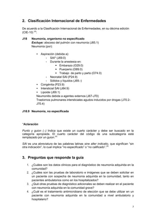 7
2. Clasificación Internacional de Enfermedades
De acuerdo a la Clasificación Internacional de Enfermedades, en su décima edición
(CIE-10) (4)
:
J18 Neumonía, organismo no especificado
Excluye: absceso del pulmón con neumonía (J85.1)
Neumonía (por):
• Aspiración (debida a):
- SAI* (J69.0)
- Durante la anestesia en:
 Embarazo (O29.0)
 Puerperio (O89.0)
 Trabajo de parto y parto (O74.0)
- Neonatal SAI (P24.9)
- Sólidos y líquidos (J69.-)
• Congénita (P23.9)
• Intersticial SAI (J84.9)
• Lipoide (J69.1)
Neumonitis debida a agentes externos (J67-J70)
Trastornos pulmonares intersticiales agudos inducidos por drogas (J70.2-
J70.4)
J18.9 Neumonía, no especificada
*Aclaración
Punto y guion (.-) Indica que existe un cuarto carácter y debe ser buscado en la
categoría apropiada. El cuarto carácter del código de una subcategoría está
remplazado por un guion.(4)
SAI es una abreviatura de las palabras latinas sine alter indicatio, que significan “sin
otra indicación”, lo cual implica “no especificado” o “no calificado”.(4)
3. Preguntas que responde la guía
1. ¿Cuáles son los datos clínicos para el diagnóstico de neumonía adquirida en la
comunidad?
2. ¿Cuáles son las pruebas de laboratorio e imágenes que se deben solicitar en
un paciente con sospecha de neumonía adquirida en la comunidad, tanto en
pacientes ambulatorios como en los hospitalizados?
3. ¿Qué otras pruebas de diagnóstico adicionales se deben realizar en el paciente
con neumonía adquirida en la comunidad grave?
4. ¿Cuál es el tratamiento antimicrobiano de elección que se debe utilizar en un
paciente con neumonía adquirida en la comunidad a nivel ambulatorio y
hospitalario?
 